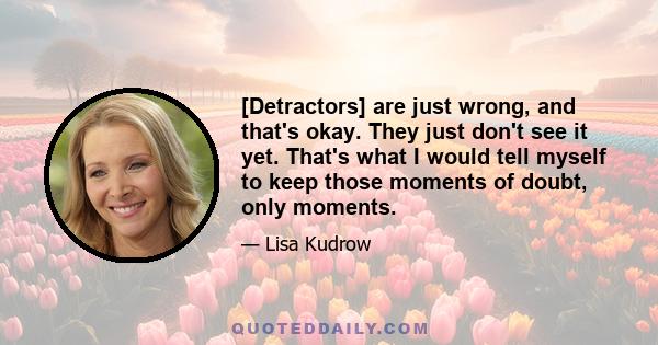 [Detractors] are just wrong, and that's okay. They just don't see it yet. That's what I would tell myself to keep those moments of doubt, only moments.