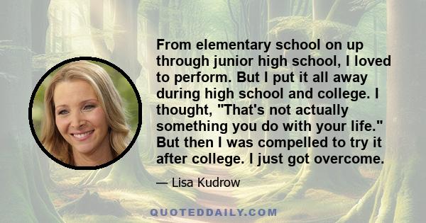 From elementary school on up through junior high school, I loved to perform. But I put it all away during high school and college. I thought, That's not actually something you do with your life. But then I was compelled 