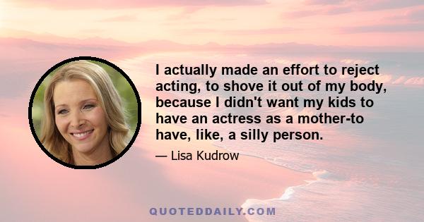 I actually made an effort to reject acting, to shove it out of my body, because I didn't want my kids to have an actress as a mother-to have, like, a silly person.