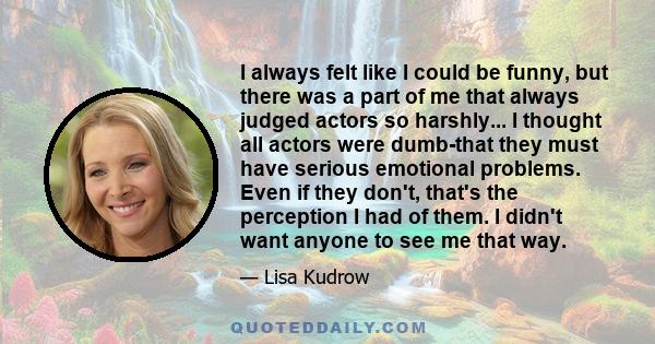 I always felt like I could be funny, but there was a part of me that always judged actors so harshly... I thought all actors were dumb-that they must have serious emotional problems. Even if they don't, that's the