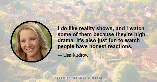 I do like reality shows, and I watch some of them because they're high drama. It's also just fun to watch people have honest reactions.