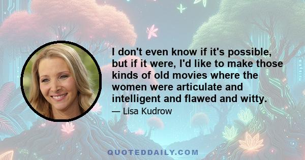 I don't even know if it's possible, but if it were, I'd like to make those kinds of old movies where the women were articulate and intelligent and flawed and witty.