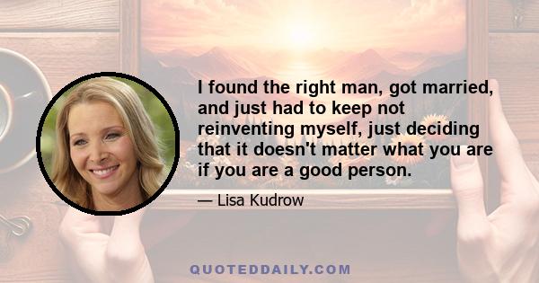 I found the right man, got married, and just had to keep not reinventing myself, just deciding that it doesn't matter what you are if you are a good person.