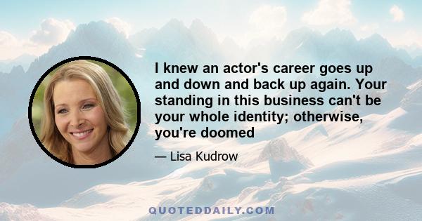 I knew an actor's career goes up and down and back up again. Your standing in this business can't be your whole identity; otherwise, you're doomed