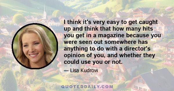 I think it's very easy to get caught up and think that how many hits you get in a magazine because you were seen out somewhere has anything to do with a director's opinion of you, and whether they could use you or not.