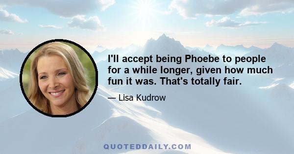 I'll accept being Phoebe to people for a while longer, given how much fun it was. That's totally fair.