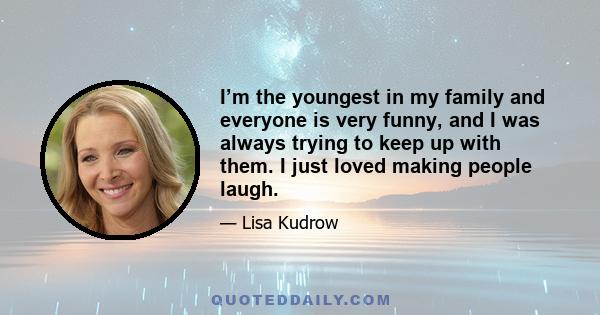 I’m the youngest in my family and everyone is very funny, and I was always trying to keep up with them. I just loved making people laugh.