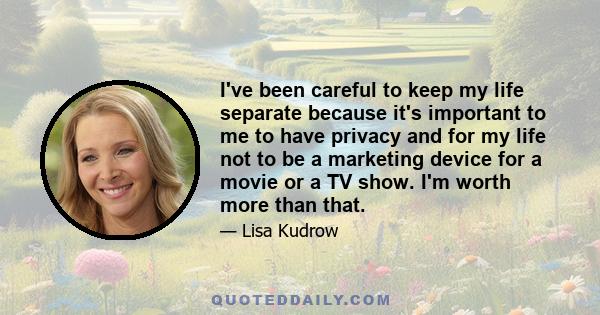 I've been careful to keep my life separate because it's important to me to have privacy and for my life not to be a marketing device for a movie or a TV show. I'm worth more than that.