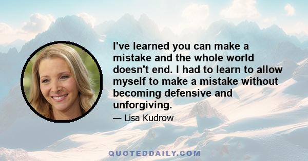 I've learned you can make a mistake and the whole world doesn't end. I had to learn to allow myself to make a mistake without becoming defensive and unforgiving.