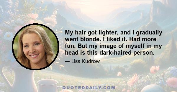 My hair got lighter, and I gradually went blonde. I liked it. Had more fun. But my image of myself in my head is this dark-haired person.