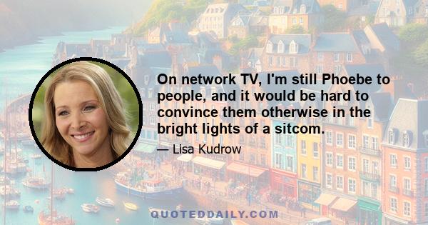 On network TV, I'm still Phoebe to people, and it would be hard to convince them otherwise in the bright lights of a sitcom.