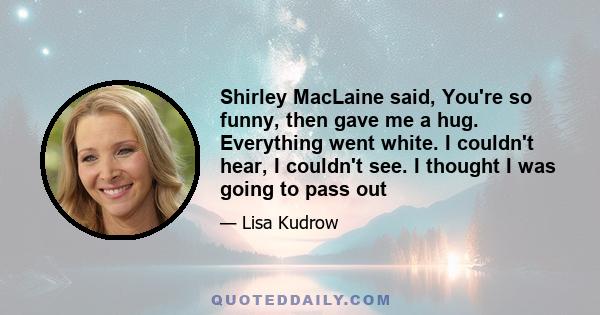 Shirley MacLaine said, You're so funny, then gave me a hug. Everything went white. I couldn't hear, I couldn't see. I thought I was going to pass out