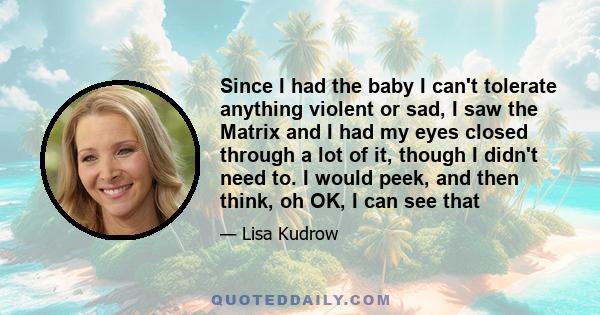 Since I had the baby I can't tolerate anything violent or sad, I saw the Matrix and I had my eyes closed through a lot of it, though I didn't need to. I would peek, and then think, oh OK, I can see that