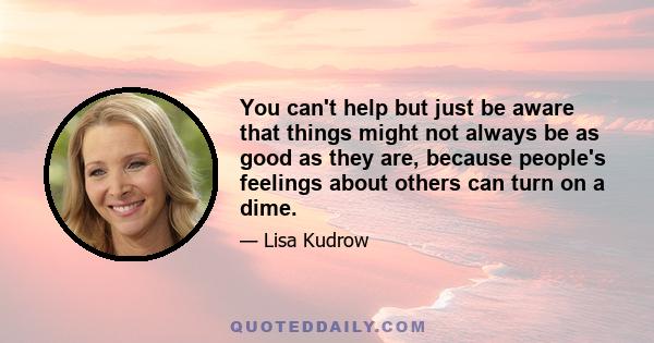 You can't help but just be aware that things might not always be as good as they are, because people's feelings about others can turn on a dime.