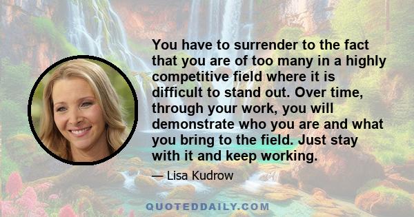 You have to surrender to the fact that you are of too many in a highly competitive field where it is difficult to stand out. Over time, through your work, you will demonstrate who you are and what you bring to the