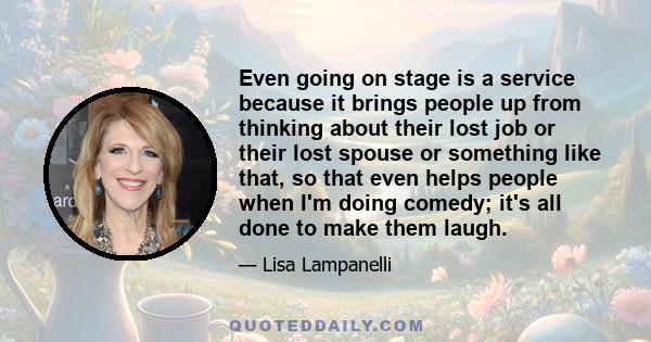 Even going on stage is a service because it brings people up from thinking about their lost job or their lost spouse or something like that, so that even helps people when I'm doing comedy; it's all done to make them