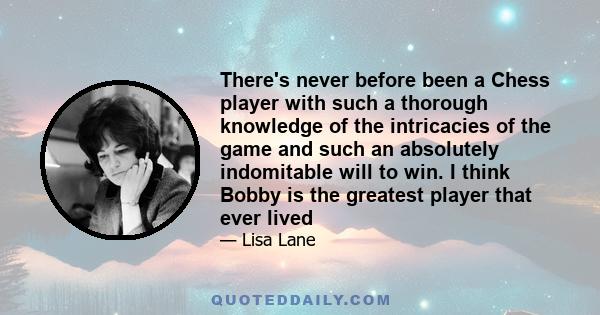 There's never before been a Chess player with such a thorough knowledge of the intricacies of the game and such an absolutely indomitable will to win. I think Bobby is the greatest player that ever lived