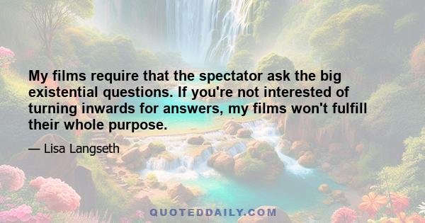 My films require that the spectator ask the big existential questions. If you're not interested of turning inwards for answers, my films won't fulfill their whole purpose.