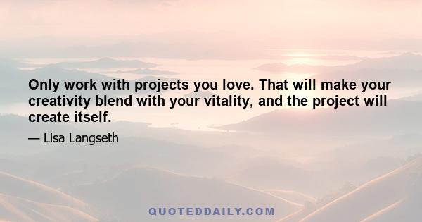 Only work with projects you love. That will make your creativity blend with your vitality, and the project will create itself.