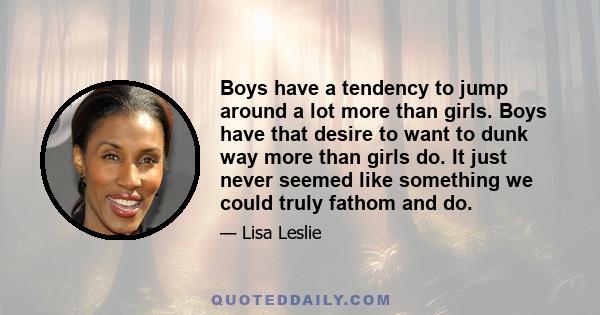 Boys have a tendency to jump around a lot more than girls. Boys have that desire to want to dunk way more than girls do. It just never seemed like something we could truly fathom and do.