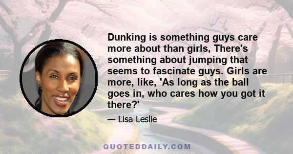 Dunking is something guys care more about than girls, There's something about jumping that seems to fascinate guys. Girls are more, like, 'As long as the ball goes in, who cares how you got it there?'