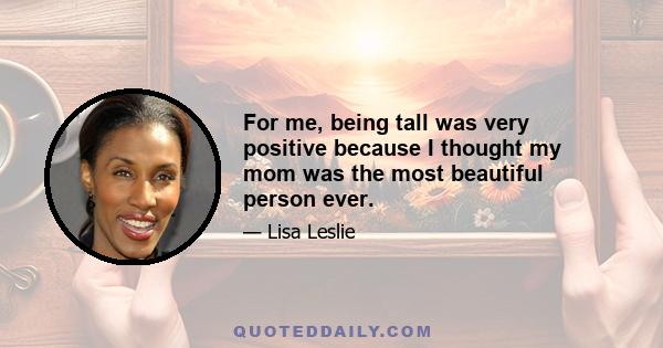 For me, being tall was very positive because I thought my mom was the most beautiful person ever.