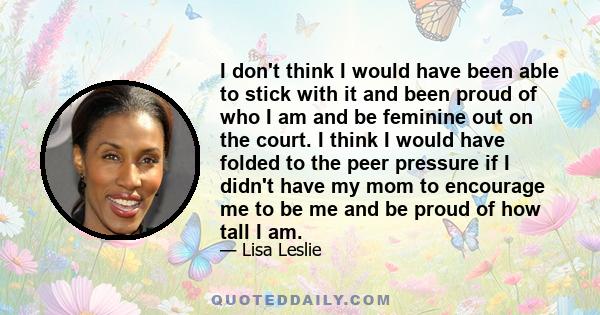 I don't think I would have been able to stick with it and been proud of who I am and be feminine out on the court. I think I would have folded to the peer pressure if I didn't have my mom to encourage me to be me and be 