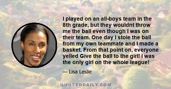 I played on an all-boys team in the 8th grade, but they wouldnt throw me the ball even though I was on their team. One day I stole the ball from my own teammate and I made a basket. From that point on, everyone yelled