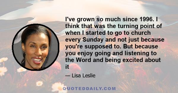 I've grown so much since 1996. I think that was the turning point of when I started to go to church every Sunday and not just because you're supposed to. But because you enjoy going and listening to the Word and being