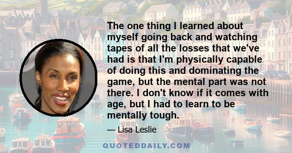 The one thing I learned about myself going back and watching tapes of all the losses that we've had is that I'm physically capable of doing this and dominating the game, but the mental part was not there. I don't know