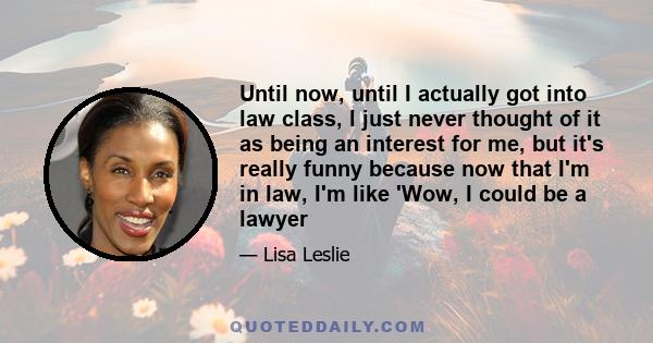 Until now, until I actually got into law class, I just never thought of it as being an interest for me, but it's really funny because now that I'm in law, I'm like 'Wow, I could be a lawyer