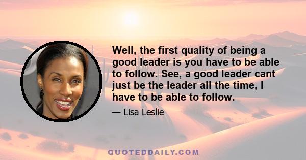 Well, the first quality of being a good leader is you have to be able to follow. See, a good leader cant just be the leader all the time, I have to be able to follow.