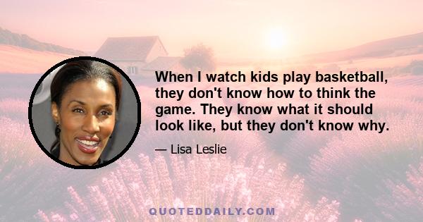 When I watch kids play basketball, they don't know how to think the game. They know what it should look like, but they don't know why.