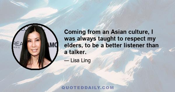 Coming from an Asian culture, I was always taught to respect my elders, to be a better listener than a talker.