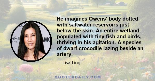 He imagines Owens' body dotted with saltwater reservoirs just below the skin. An entire wetland, populated with tiny fish and birds, thriving in his agitation. A species of dwarf crocodile lazing beside an artery.