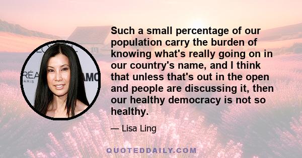 Such a small percentage of our population carry the burden of knowing what's really going on in our country's name, and I think that unless that's out in the open and people are discussing it, then our healthy democracy 