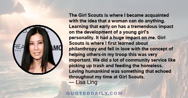 The Girl Scouts is where I became acquainted with the idea that a woman can do anything. Learning that early on has a tremendous impact on the development of a young girl's personality. It had a huge impact on me. Girl