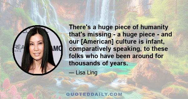 There's a huge piece of humanity that's missing - a huge piece - and our [American] culture is infant, comparatively speaking, to these folks who have been around for thousands of years.