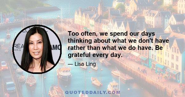 Too often, we spend our days thinking about what we don't have rather than what we do have. Be grateful every day.