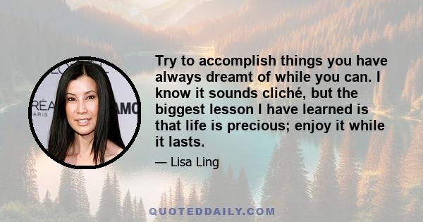 Try to accomplish things you have always dreamt of while you can. I know it sounds cliché, but the biggest lesson I have learned is that life is precious; enjoy it while it lasts.