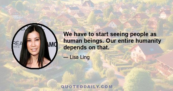 We have to start seeing people as human beings. Our entire humanity depends on that.