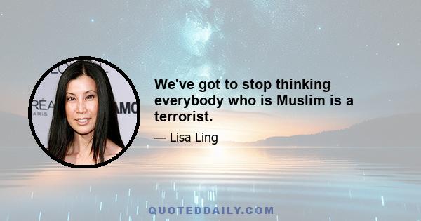 We've got to stop thinking everybody who is Muslim is a terrorist.