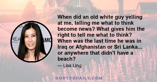 When did an old white guy yelling at me, telling me what to think become news? What gives him the right to tell me what to think? When was the last time he was in Iraq or Afghanistan or Sri Lanka... or anywhere that