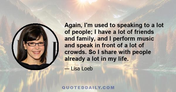 Again, I'm used to speaking to a lot of people; I have a lot of friends and family, and I perform music and speak in front of a lot of crowds. So I share with people already a lot in my life.