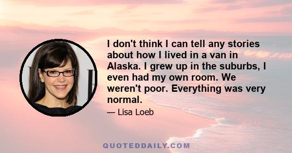 I don't think I can tell any stories about how I lived in a van in Alaska. I grew up in the suburbs, I even had my own room. We weren't poor. Everything was very normal.