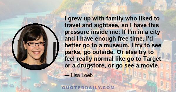 I grew up with family who liked to travel and sightsee, so I have this pressure inside me: If I'm in a city and I have enough free time, I'd better go to a museum. I try to see parks, go outside. Or else try to feel