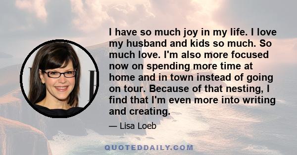 I have so much joy in my life. I love my husband and kids so much. So much love. I'm also more focused now on spending more time at home and in town instead of going on tour. Because of that nesting, I find that I'm