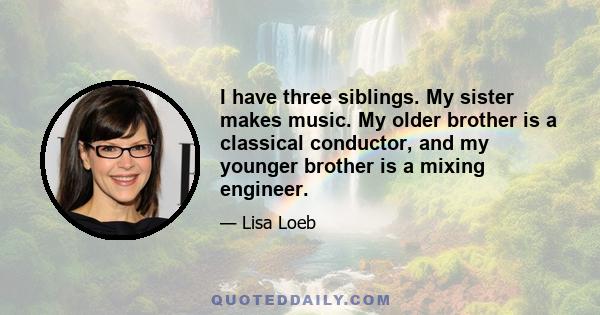 I have three siblings. My sister makes music. My older brother is a classical conductor, and my younger brother is a mixing engineer.