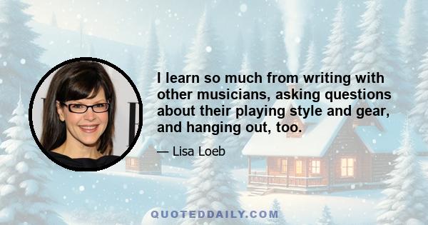 I learn so much from writing with other musicians, asking questions about their playing style and gear, and hanging out, too.