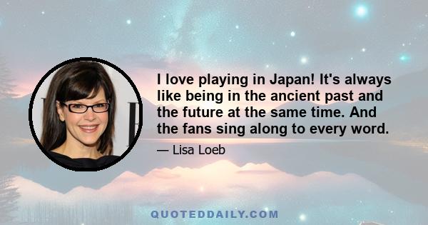 I love playing in Japan! It's always like being in the ancient past and the future at the same time. And the fans sing along to every word.